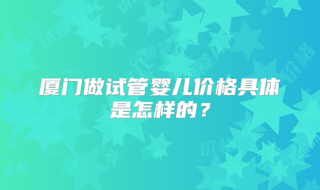 厦门做试管婴儿价格具体是怎样的？
