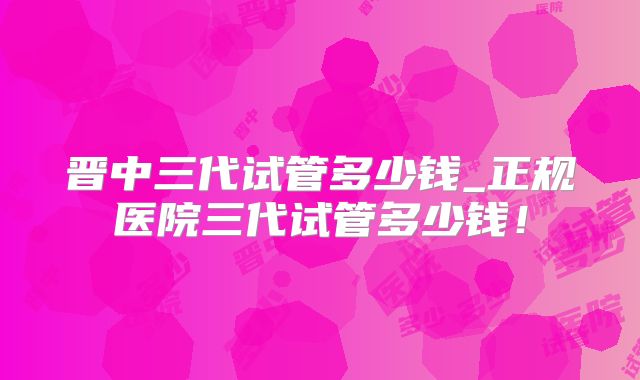 晋中三代试管多少钱_正规医院三代试管多少钱!