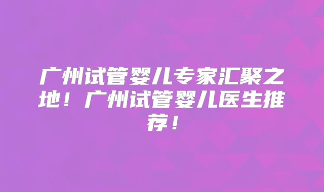 广州试管婴儿专家汇聚之地！广州试管婴儿医生推荐！