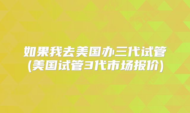 如果我去美国办三代试管(美国试管3代市场报价)