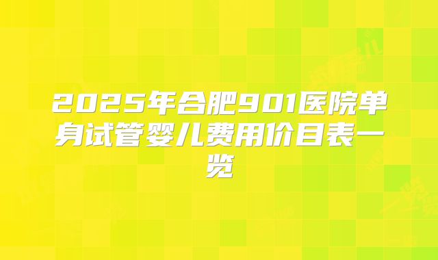 2025年合肥901医院单身试管婴儿费用价目表一览
