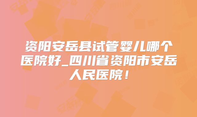 资阳安岳县试管婴儿哪个医院好_四川省资阳市安岳人民医院！