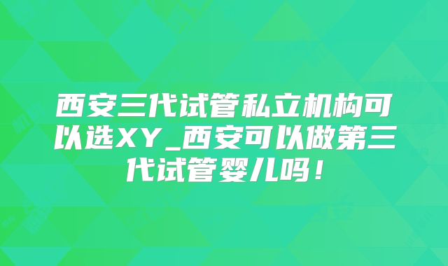 西安三代试管私立机构可以选XY_西安可以做第三代试管婴儿吗！