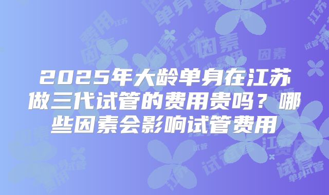 2025年大龄单身在江苏做三代试管的费用贵吗？哪些因素会影响试管费用