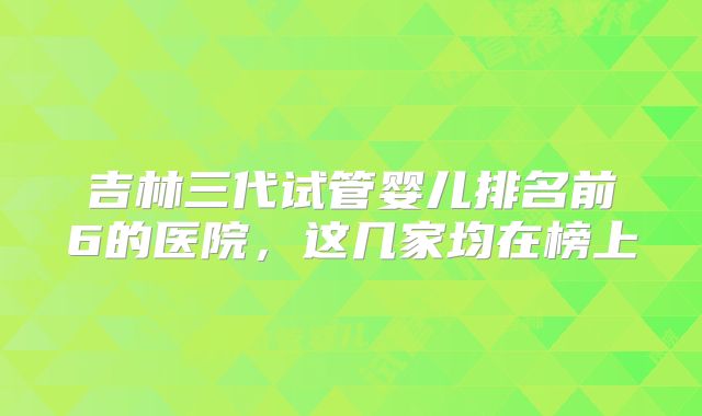 吉林三代试管婴儿排名前6的医院，这几家均在榜上