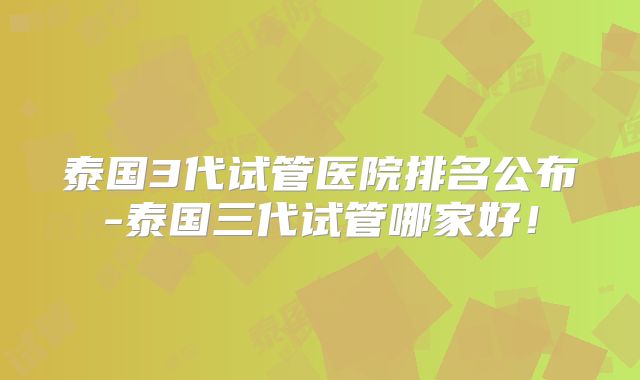 泰国3代试管医院排名公布-泰国三代试管哪家好!