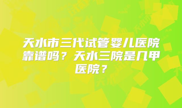 天水市三代试管婴儿医院靠谱吗？天水三院是几甲医院？