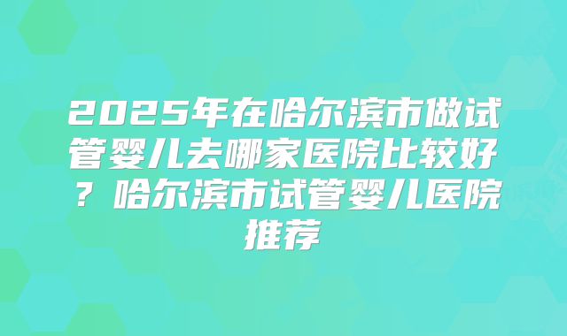 2025年在哈尔滨市做试管婴儿去哪家医院比较好？哈尔滨市试管婴儿医院推荐