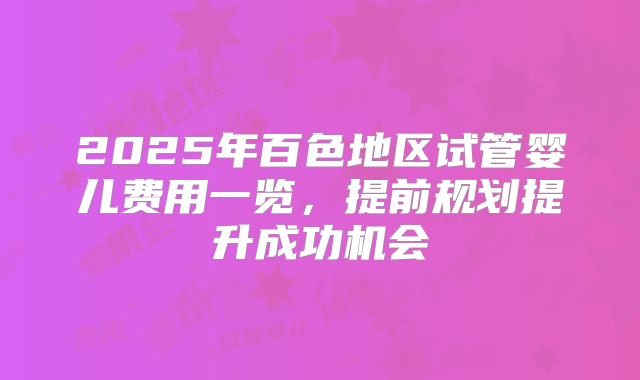 2025年百色地区试管婴儿费用一览,提前规划提升成功机会