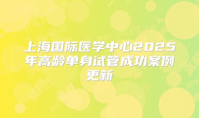 上海国际医学中心2025年高龄单身试管成功案例更新