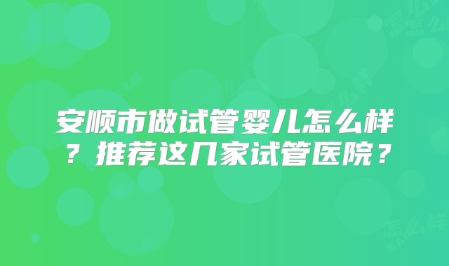 安顺市做试管婴儿怎么样？推荐这几家试管医院？