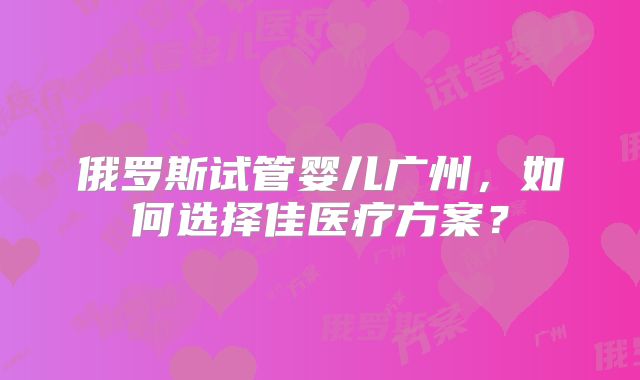 俄罗斯试管婴儿广州，如何选择佳医疗方案？