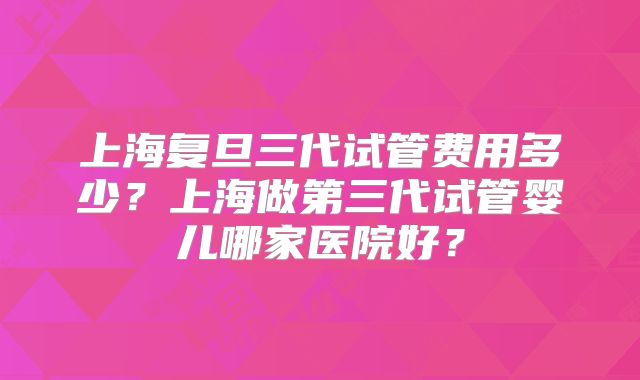 上海复旦三代试管费用多少？上海做第三代试管婴儿哪家医院好？
