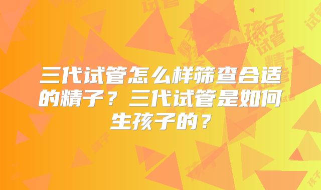 三代试管怎么样筛查合适的精子？三代试管是如何生孩子的？