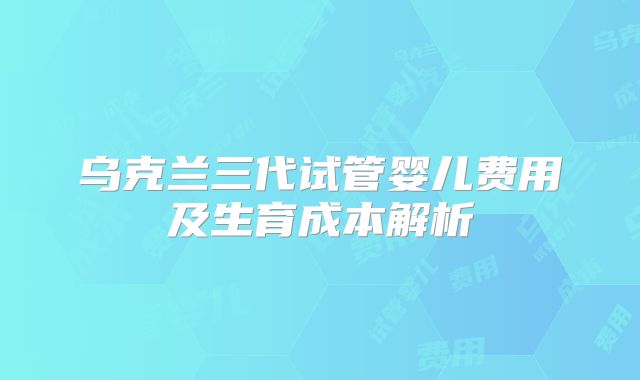 乌克兰三代试管婴儿费用及生育成本解析