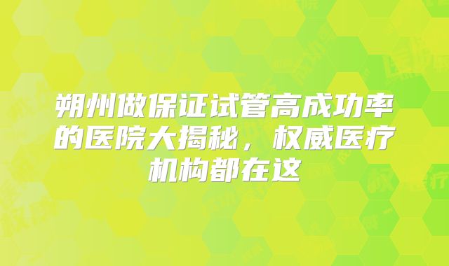 朔州做保证试管高成功率的医院大揭秘，权威医疗机构都在这
