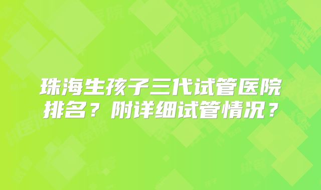 珠海生孩子三代试管医院排名？附详细试管情况？