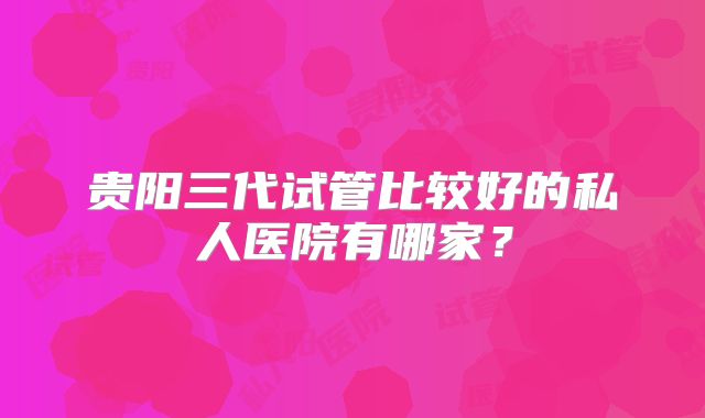 贵阳三代试管比较好的私人医院有哪家？