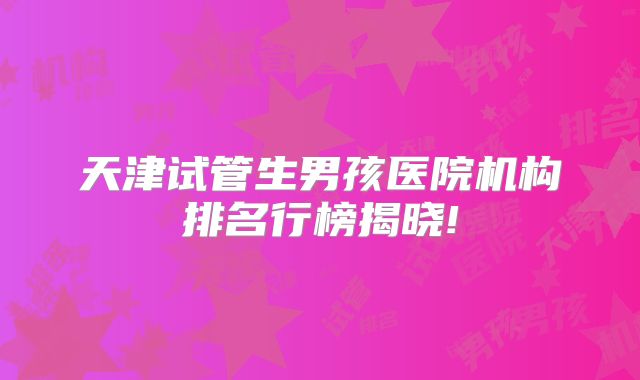天津试管生男孩医院机构排名行榜揭晓!