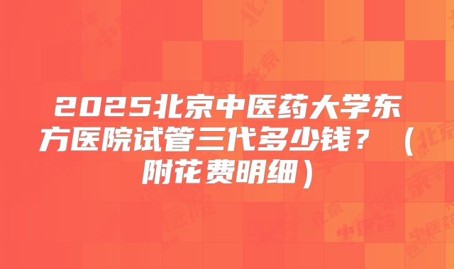 2025北京中医药大学东方医院试管三代多少钱？（附花费明细）