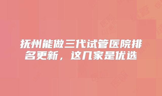 抚州能做三代试管医院排名更新，这几家是优选