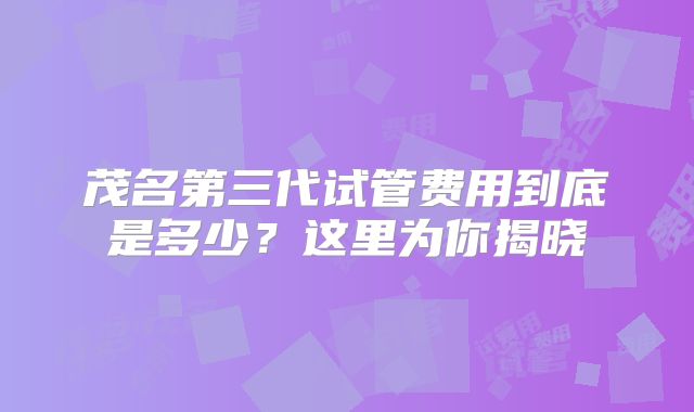 茂名第三代试管费用到底是多少？这里为你揭晓