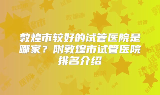 敦煌市较好的试管医院是哪家？附敦煌市试管医院排名介绍