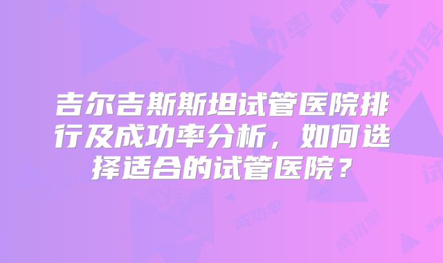吉尔吉斯斯坦试管医院排行及成功率分析，如何选择适合的试管医院？