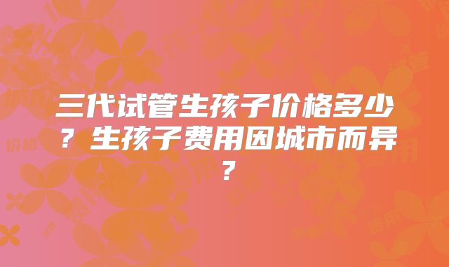 三代试管生孩子价格多少?生孩子费用因城市而异?
