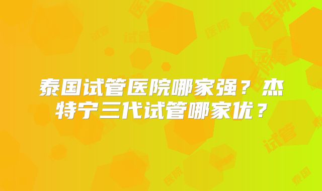 泰国试管医院哪家强？杰特宁三代试管哪家优？