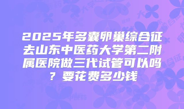 2025年多囊卵巢综合征去山东中医药大学第二附属医院做三代试管可以吗?要花费多少钱