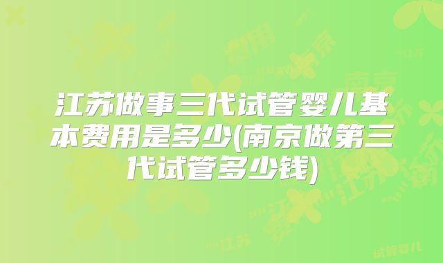 江苏做事三代试管婴儿基本费用是多少(南京做第三代试管多少钱)