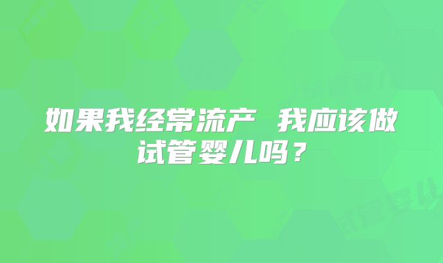 如果我经常流产 我应该做试管婴儿吗？