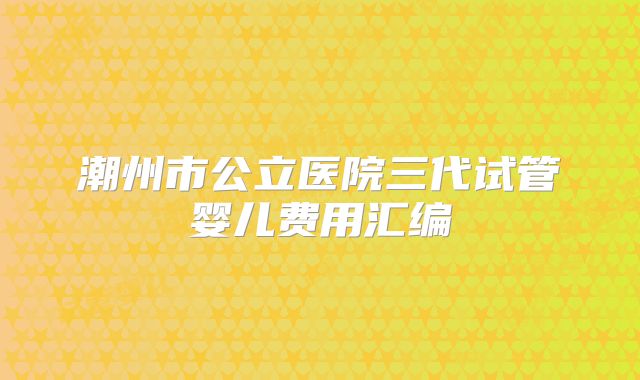 潮州市公立医院三代试管婴儿费用汇编