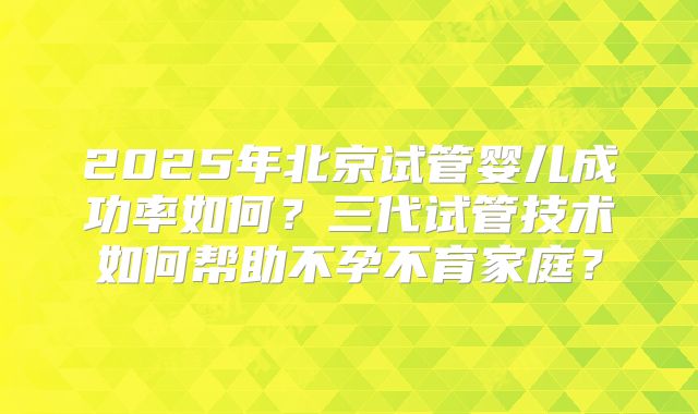 2025年北京试管婴儿成功率如何？三代试管技术如何帮助不孕不育家庭？