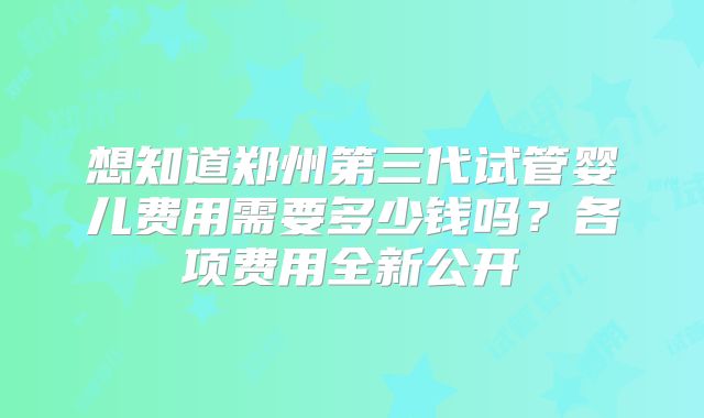 想知道郑州第三代试管婴儿费用需要多少钱吗？各项费用全新公开