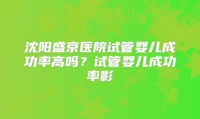 沈阳盛京医院试管婴儿成功率高吗？试管婴儿成功率影
