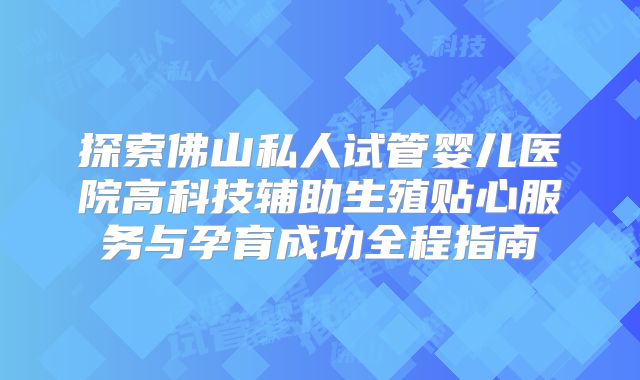 探索佛山私人试管婴儿医院高科技辅助生殖贴心服务与孕育成功全程指南