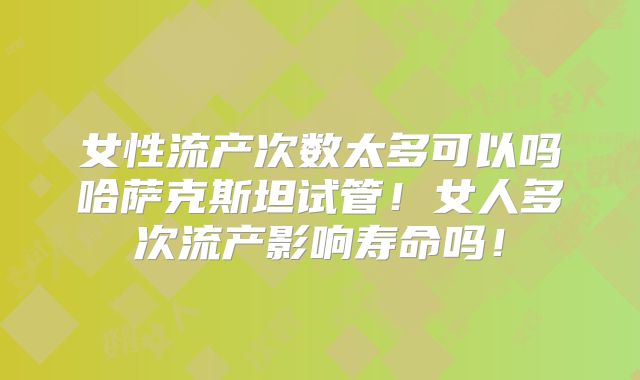 女性流产次数太多可以吗哈萨克斯坦试管！女人多次流产影响寿命吗！