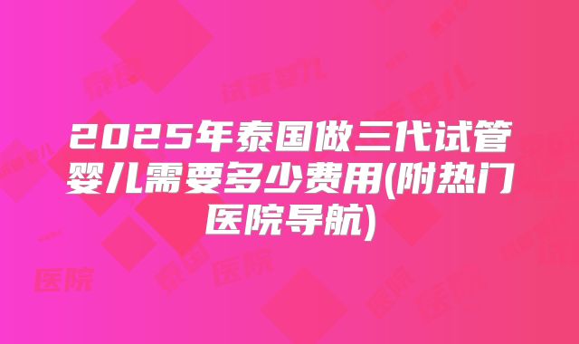 2025年泰国做三代试管婴儿需要多少费用(附热门医院导航)