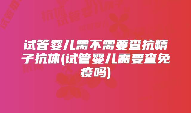 试管婴儿需不需要查抗精子抗体(试管婴儿需要查免疫吗)