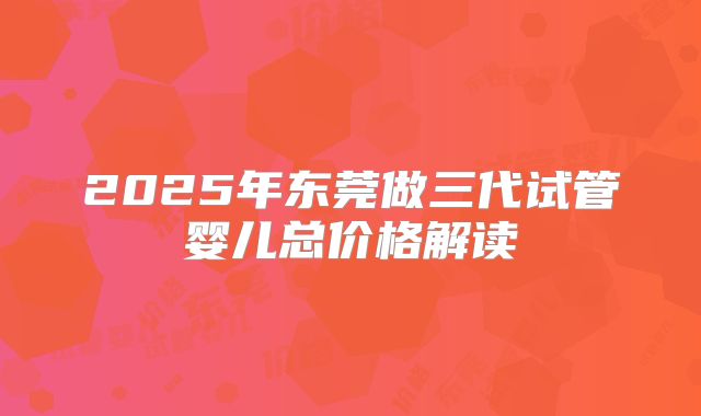 2025年东莞做三代试管婴儿总价格解读