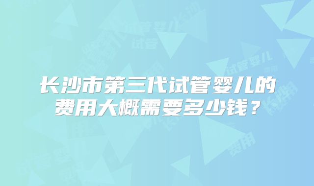 长沙市第三代试管婴儿的费用大概需要多少钱？
