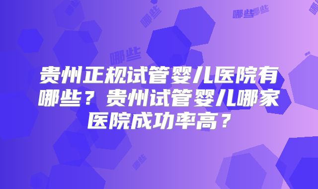贵州正规试管婴儿医院有哪些?贵州试管婴儿哪家医院成功率高?