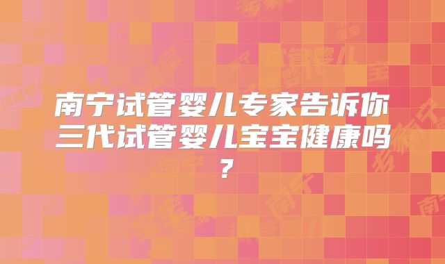 南宁试管婴儿专家告诉你三代试管婴儿宝宝健康吗？