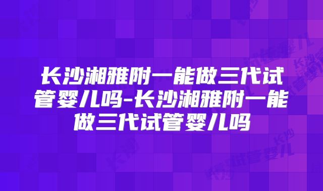 长沙湘雅附一能做三代试管婴儿吗-长沙湘雅附一能做三代试管婴儿吗