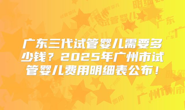 广东三代试管婴儿需要多少钱？2025年广州市试管婴儿费用明细表公布！