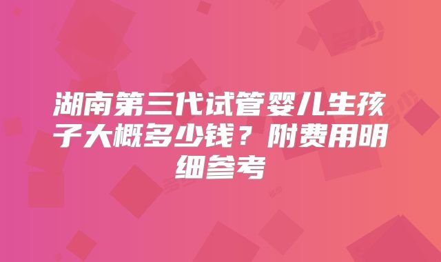 湖南第三代试管婴儿生孩子大概多少钱？附费用明细参考