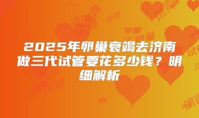 2025年卵巢衰竭去济南做三代试管要花多少钱？明细解析