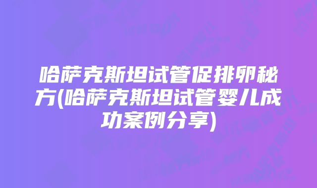 哈萨克斯坦试管促排卵秘方(哈萨克斯坦试管婴儿成功案例分享)